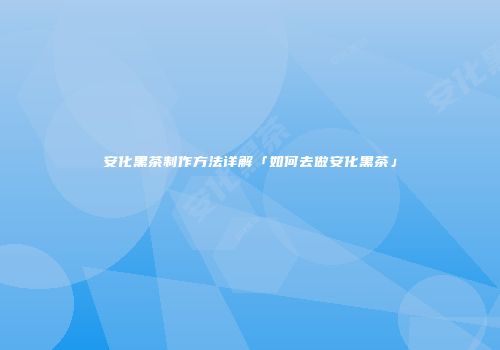 安化黑茶制作方法详解「如何去做安化黑茶」
