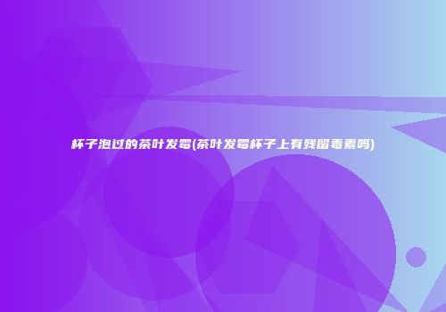 杯子泡过的茶叶发霉(茶叶发霉杯子上有残留毒素吗)