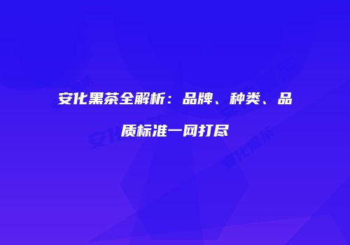 安化黑茶全解析：品牌、种类、品质标准一网打尽