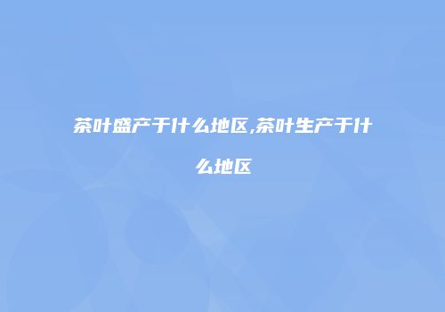 茶叶盛产于什么地区,茶叶生产于什么地区