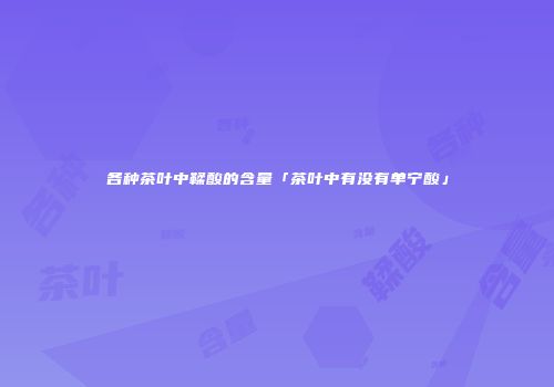 各种茶叶中鞣酸的含量「茶叶中有没有单宁酸」