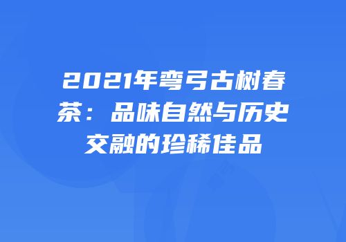 2021年弯弓古树春茶：品味自然与历史交融的珍稀佳品