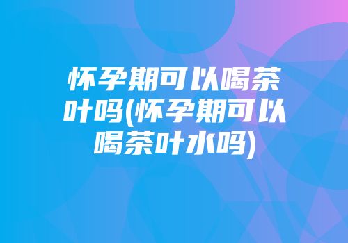 怀孕期可以喝茶叶吗(怀孕期可以喝茶叶水吗)