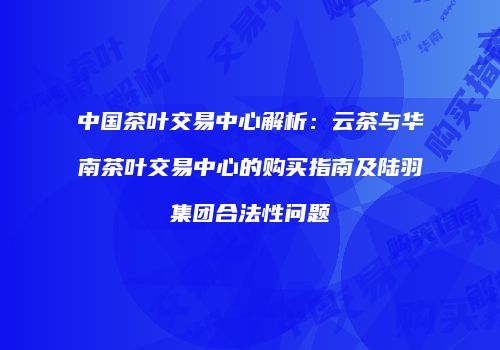 中国茶叶交易中心解析：云茶与华南茶叶交易中心的购买指南及陆羽集团合法性问题