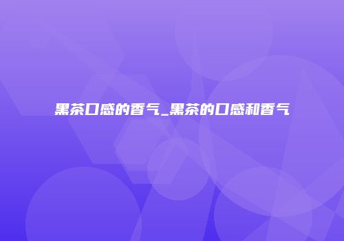 黑茶口感的香气_黑茶的口感和香气