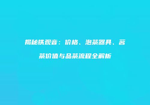 揭秘铁观音：价格、泡茶器具、茗茶价值与品茶流程全解析