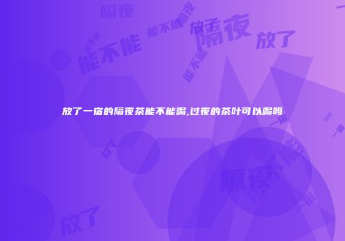 放了一宿的隔夜茶能不能喝,过夜的茶叶可以喝吗