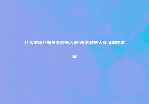 什么茶适合肠胃不好的人喝-胃不好的人可以喝花茶嘛