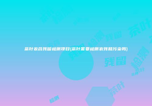 茶叶农药残留检测项目(茶叶需要检测农残和污染吗)