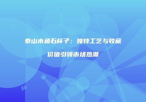 泰山木鱼石杯子：独特工艺与收藏价值引领市场热潮
