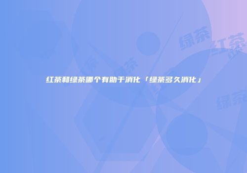 红茶和绿茶哪个有助于消化「绿茶多久消化」