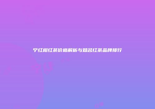 宁红柑红茶价格解析与知名红茶品牌排行