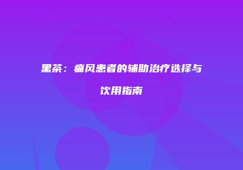 黑茶：痛风患者的辅助治疗选择与饮用指南