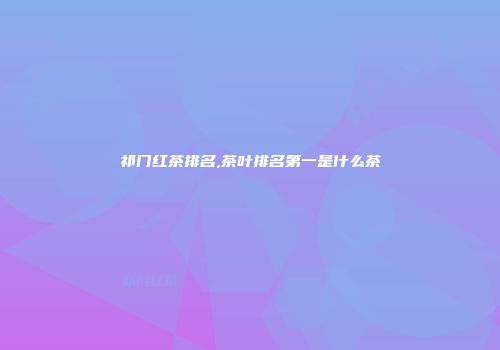 祁门红茶排名,茶叶排名第一是什么茶