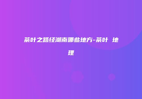 茶叶之路经湖南哪些地方-茶叶 地理