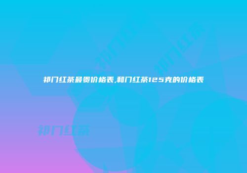 祁门红茶最贵价格表,和门红茶125克的价格表