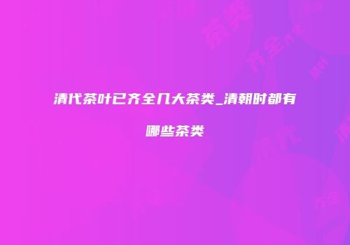 清代茶叶已齐全几大茶类_清朝时都有哪些茶类