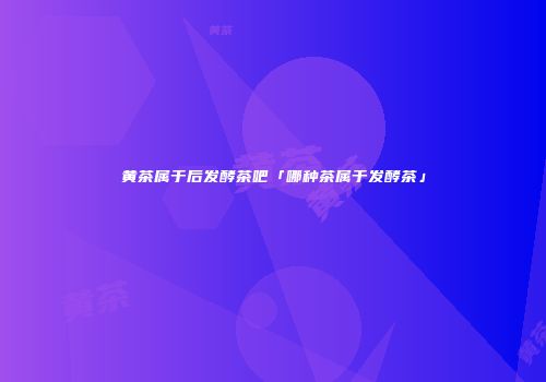 黄茶属于后发酵茶吧「哪种茶属于发酵茶」
