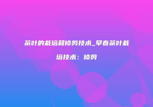 茶叶的栽培和修剪技术_早春茶叶栽培技术：修剪