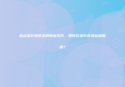 蓝山茶叶湖南品牌的新生代，如何在茶叶市场站稳脚跟？