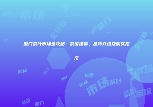 厦门茶叶市场全攻略：茶馆推荐、品牌介绍及购买指南