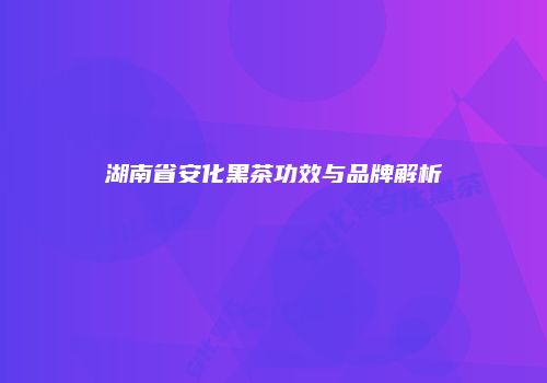 湖南省安化黑茶功效与品牌解析