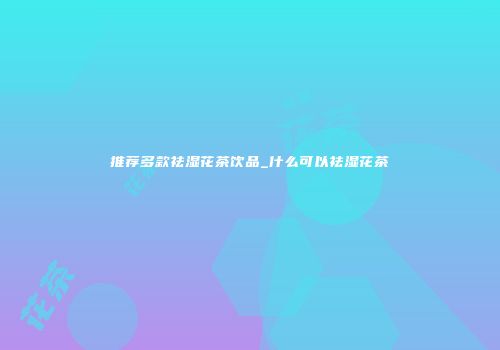 推荐多款祛湿花茶饮品_什么可以祛湿花茶