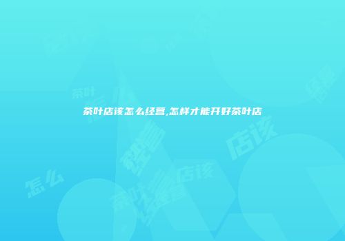 茶叶店该怎么经营,怎样才能开好茶叶店