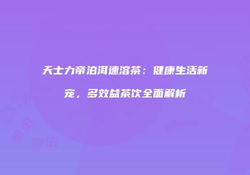 天士力帝泊洱速溶茶：健康生活新宠，多效益茶饮全面解析