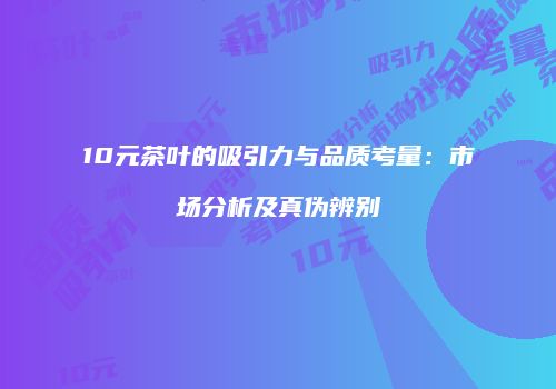 10元茶叶的吸引力与品质考量：市场分析及真伪辨别