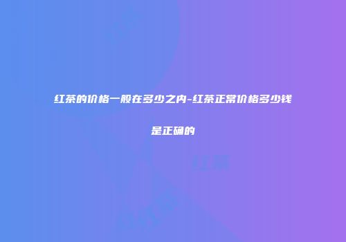 红茶的价格一般在多少之内-红茶正常价格多少钱是正确的