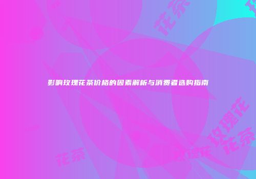 影响玫瑰花茶价格的因素解析与消费者选购指南