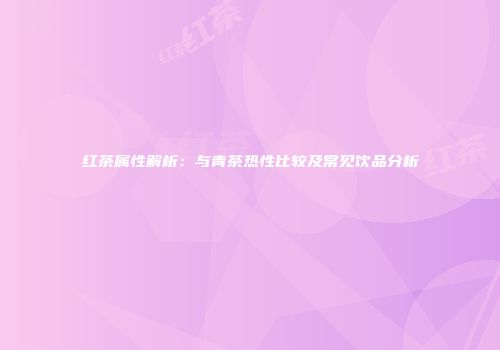 红茶属性解析：与青茶热性比较及常见饮品分析
