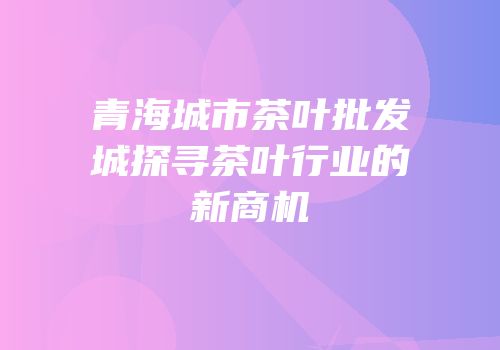 青海城市茶叶批发城探寻茶叶行业的新商机