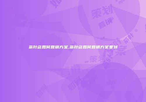 茶叶店如何营销方案,茶叶店如何营销方案策划