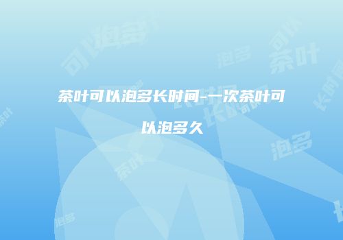茶叶可以泡多长时间-一次茶叶可以泡多久