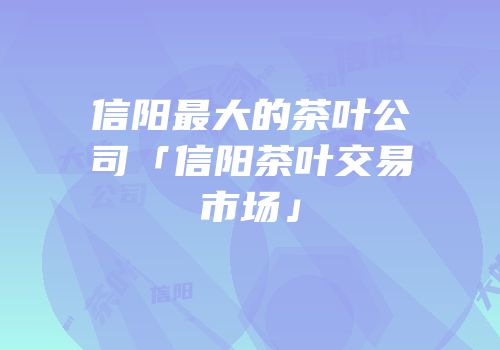 信阳最大的茶叶公司「信阳茶叶交易市场」
