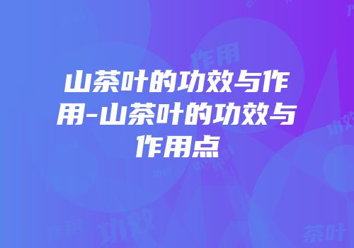 山茶叶的功效与作用-山茶叶的功效与作用点