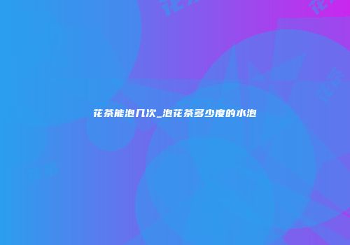 花茶能泡几次_泡花茶多少度的水泡