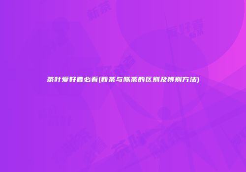 茶叶爱好者必看(新茶与陈茶的区别及辨别方法)