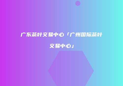 广东茶叶交易中心「广州国际茶叶交易中心」