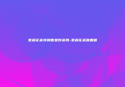 茉莉花茶特别香是好茶吗-茉莉花茶喷香精