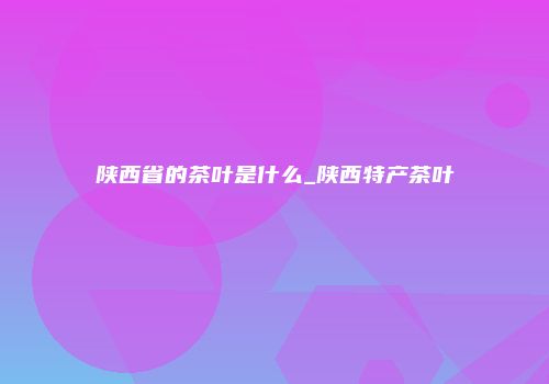陕西省的茶叶是什么_陕西特产茶叶