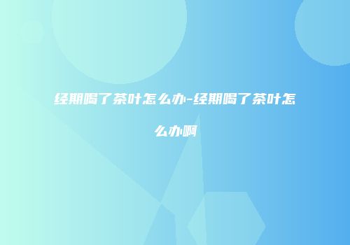 经期喝了茶叶怎么办-经期喝了茶叶怎么办啊