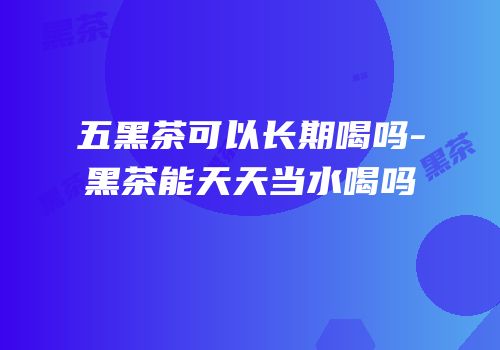 五黑茶可以长期喝吗-黑茶能天天当水喝吗