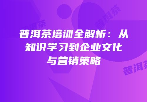 普洱茶培训全解析：从知识学习到企业文化与营销策略
