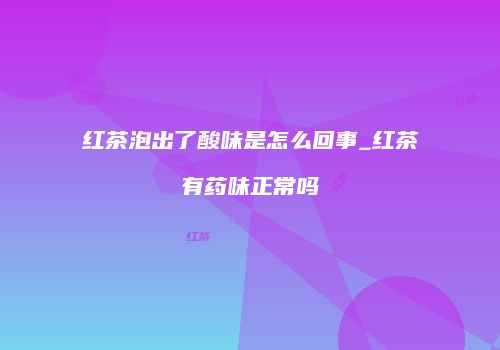 红茶泡出了酸味是怎么回事_红茶有药味正常吗
