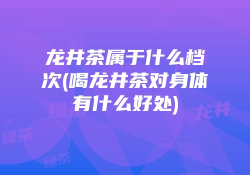 龙井茶属于什么档次(喝龙井茶对身体有什么好处)