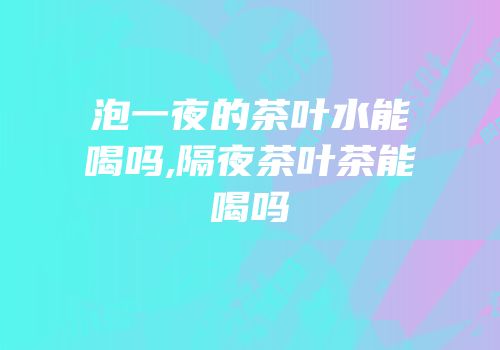 泡一夜的茶叶水能喝吗,隔夜茶叶茶能喝吗