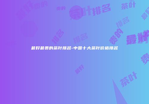 最好最贵的茶叶排名-中国十大茶叶价格排名